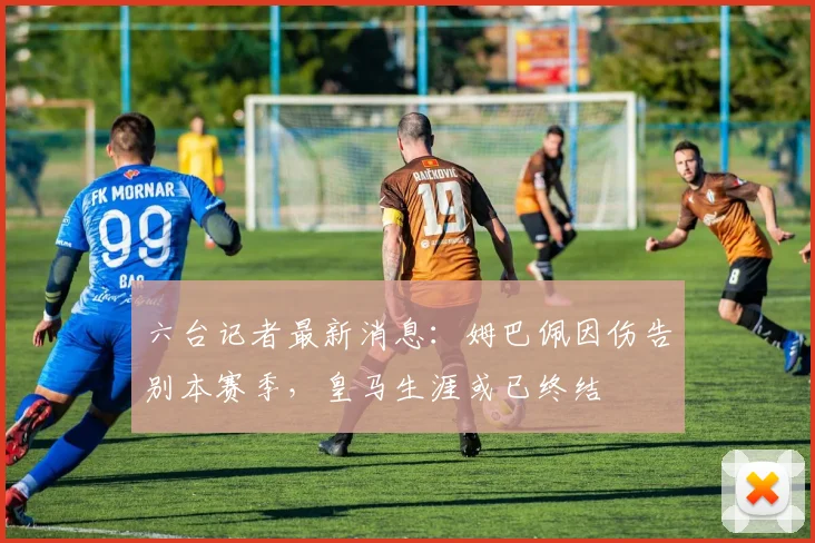 六台记者最新消息：姆巴佩因伤告别本赛季，皇马生涯或已终结