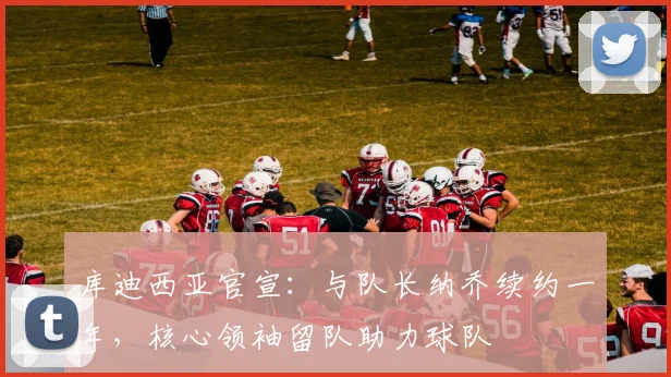 库迪西亚官宣:与队长纳乔续约一年,核心领袖留队助力球队