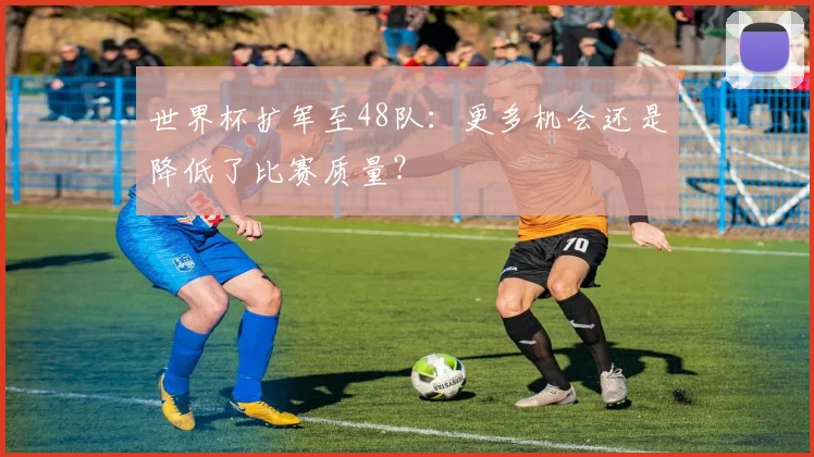 世界杯扩军至48队:更多机会还是降低了比赛质量?