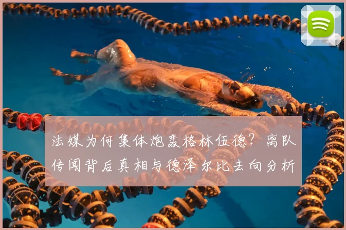 法媒为何集体炮轰格林伍德？离队传闻背后真相与德泽尔比去向分析