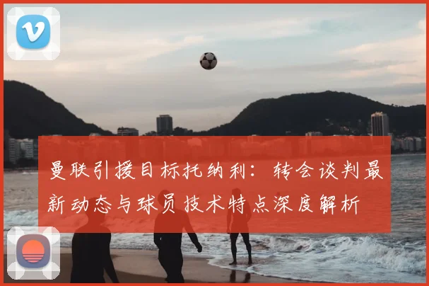 曼联引援目标托纳利：转会谈判最新动态与球员技术特点深度解析