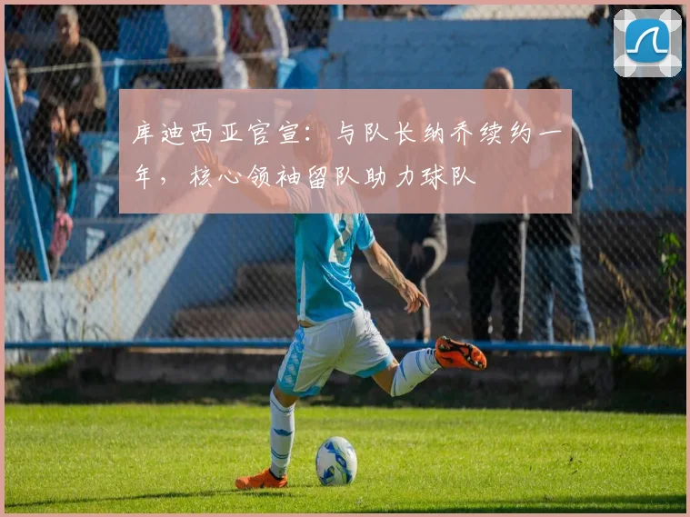 库迪西亚官宣:与队长纳乔续约一年,核心领袖留队助力球队