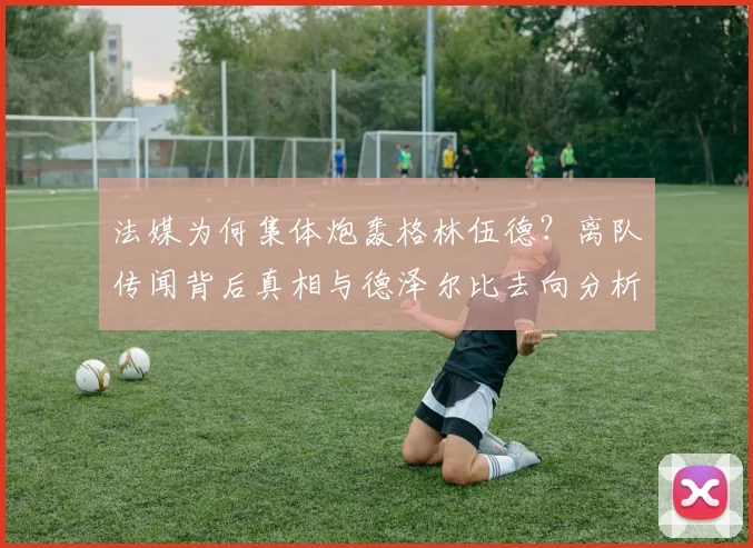 法媒为何集体炮轰格林伍德？离队传闻背后真相与德泽尔比去向分析