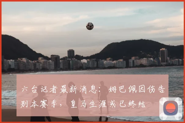 六台记者最新消息:姆巴佩因伤告别本赛季,皇马生涯或已终结